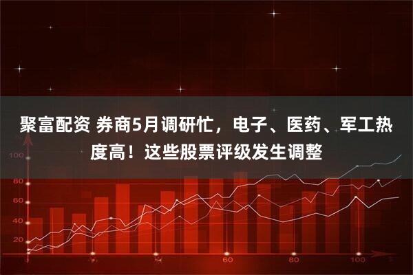 聚富配资 券商5月调研忙，电子、医药、军工热度高！这些股票评级发生调整