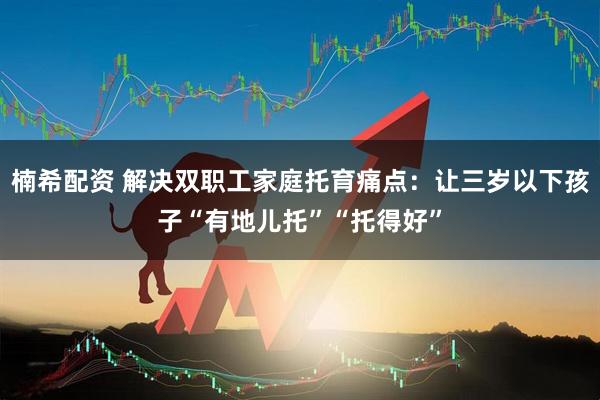 楠希配资 解决双职工家庭托育痛点：让三岁以下孩子“有地儿托”“托得好”
