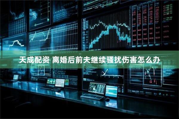 天成配资 离婚后前夫继续骚扰伤害怎么办