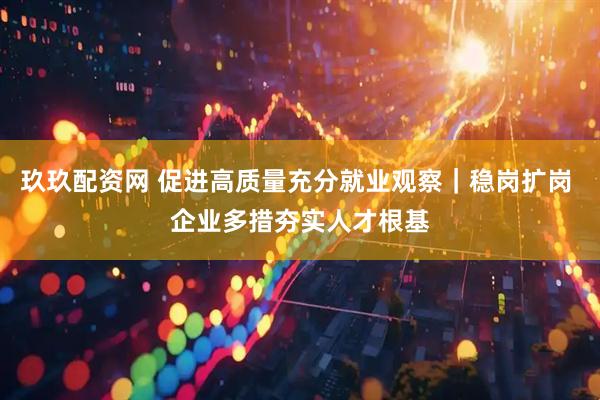 玖玖配资网 促进高质量充分就业观察｜稳岗扩岗 企业多措夯实人才根基
