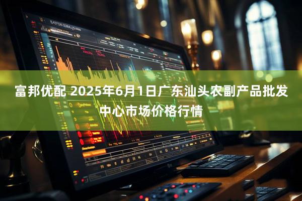 富邦优配 2025年6月1日广东汕头农副产品批发中心市场价格行情