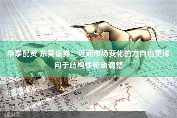 华泰配资 东吴证券：近期市场变化的方向也更倾向于结构性轮动调整