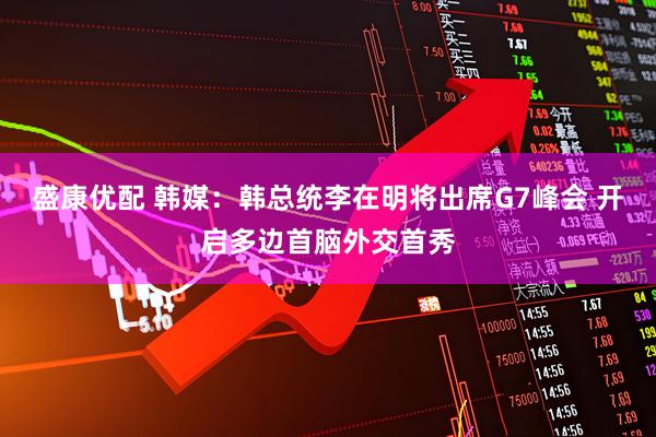 盛康优配 韩媒：韩总统李在明将出席G7峰会 开启多边首脑外交首秀