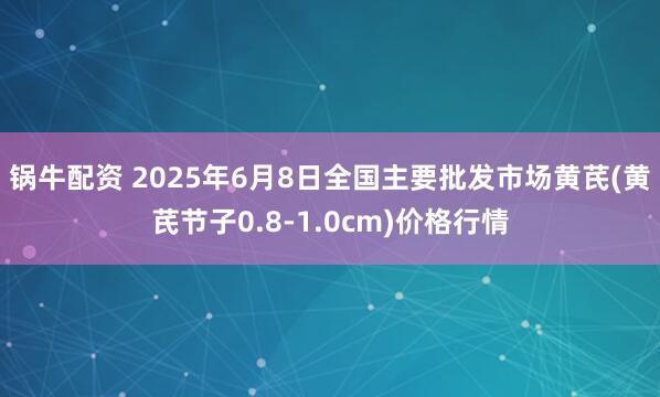 锅牛配资 2025年6月8日全国主要批发市场黄芪(黄芪节子0.8-1.0cm)价格行情