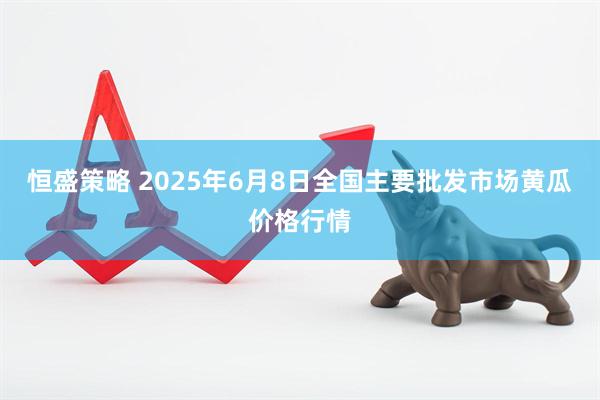 恒盛策略 2025年6月8日全国主要批发市场黄瓜价格行情