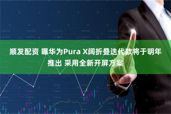 顺发配资 曝华为Pura X阔折叠迭代款将于明年推出 采用全新开屏方案
