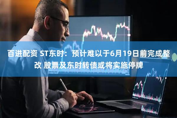 百进配资 ST东时：预计难以于6月19日前完成整改 股票及东时转债或将实施停牌