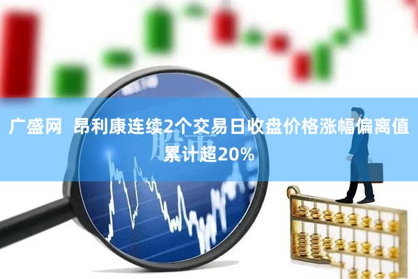 广盛网  昂利康连续2个交易日收盘价格涨幅偏离值累计超20%