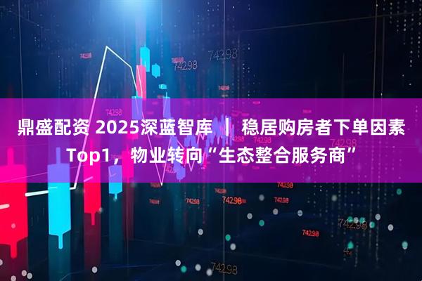 鼎盛配资 2025深蓝智库 ｜ 稳居购房者下单因素Top1，物业转向“生态整合服务商”