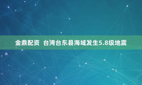 金鼎配资  台湾台东县海域发生5.8级地震