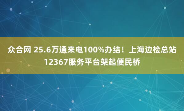 众合网 25.6万通来电100%办结！上海边检总站12367服务平台架起便民桥
