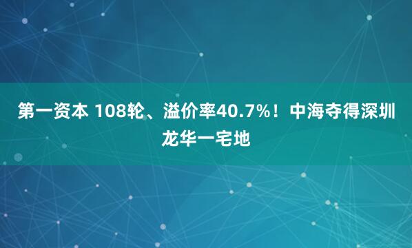 第一资本 108轮、溢价率40.7%！中海夺得深圳龙华一宅地