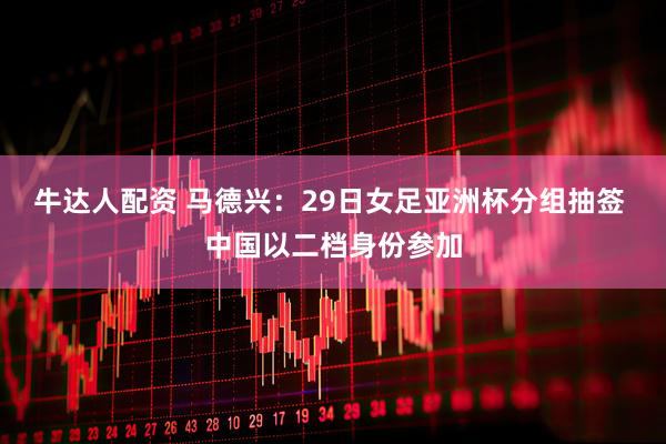 牛达人配资 马德兴：29日女足亚洲杯分组抽签 中国以二档身份参加