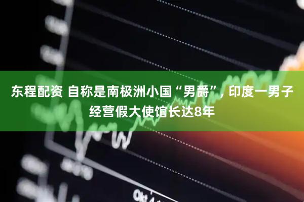 东程配资 自称是南极洲小国“男爵”, 印度一男子经营假大使馆长达8年