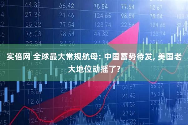 实倍网 全球最大常规航母: 中国蓄势待发, 美国老大地位动摇了?
