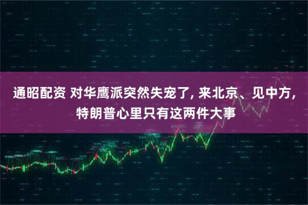 通昭配资 对华鹰派突然失宠了, 来北京、见中方, 特朗普心里只有这两件大事