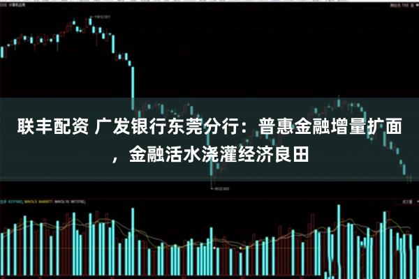 联丰配资 广发银行东莞分行：普惠金融增量扩面，金融活水浇灌经济良田