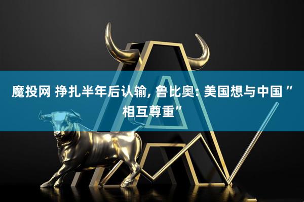 魔投网 挣扎半年后认输, 鲁比奥: 美国想与中国“相互尊重”
