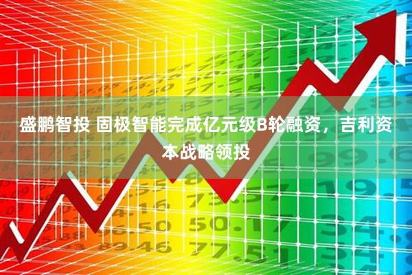 盛鹏智投 固极智能完成亿元级B轮融资，吉利资本战略领投