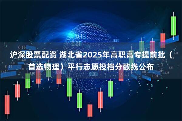 沪深股票配资 湖北省2025年高职高专提前批（首选物理）平行志愿投档分数线公布