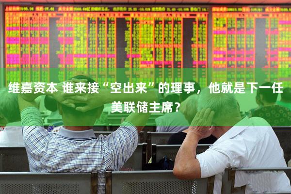 维嘉资本 谁来接“空出来”的理事，他就是下一任美联储主席？