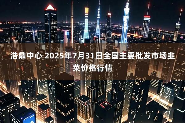 浩鼎中心 2025年7月31日全国主要批发市场韭菜价格行情