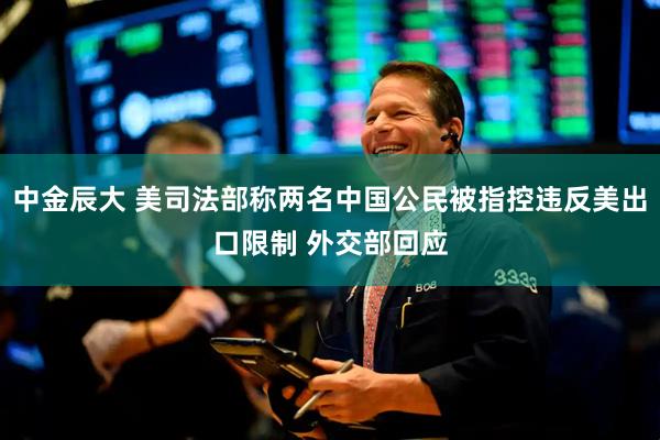 中金辰大 美司法部称两名中国公民被指控违反美出口限制 外交部回应