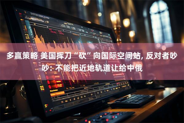 多赢策略 美国挥刀“砍”向国际空间站, 反对者吵吵: 不能把近地轨道让给中俄