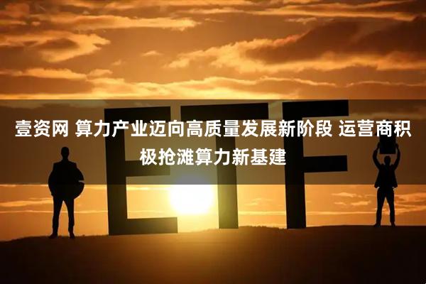壹资网 算力产业迈向高质量发展新阶段 运营商积极抢滩算力新基建