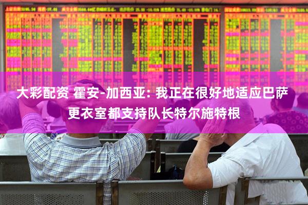 大彩配资 霍安-加西亚: 我正在很好地适应巴萨 更衣室都支持队长特尔施特根