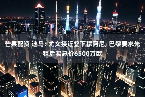 芒果配资 迪马: 尤文接近签下穆阿尼, 巴黎要求先租后买总价6500万欧