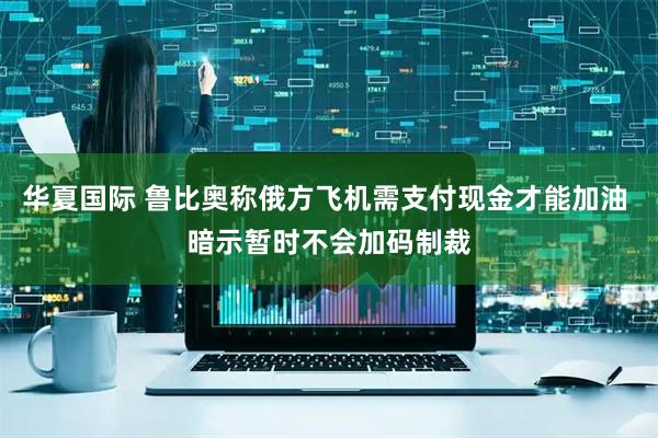 华夏国际 鲁比奥称俄方飞机需支付现金才能加油 暗示暂时不会加码制裁