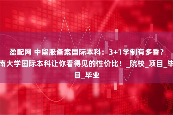 盈配网 中留服备案国际本科：3+1学制有多香？济南大学国际本科让你看得见的性价比！_院校_项目_毕业