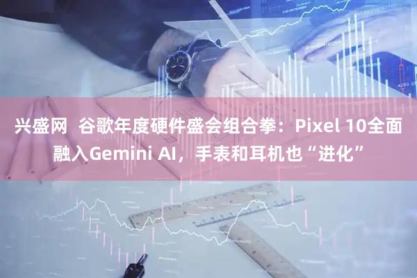 兴盛网  谷歌年度硬件盛会组合拳：Pixel 10全面融入Gemini AI，手表和耳机也“进化”