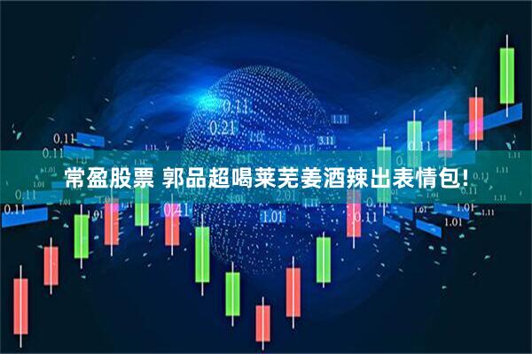 常盈股票 郭品超喝莱芜姜酒辣出表情包!