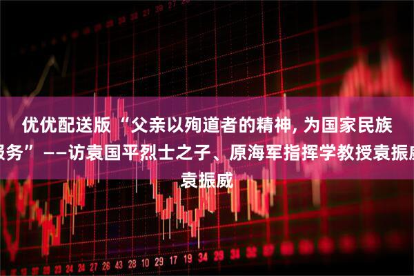 优优配送版 “父亲以殉道者的精神, 为国家民族服务” ——访袁国平烈士之子、原海军指挥学教授袁振威