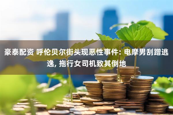 豪泰配资 呼伦贝尔街头现恶性事件: 电摩男刮蹭逃逸, 拖行女司机致其倒地