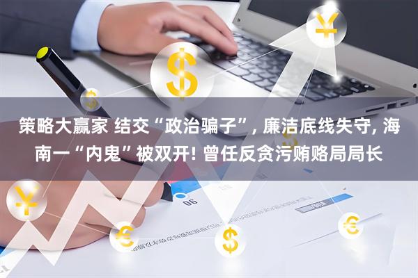 策略大赢家 结交“政治骗子”, 廉洁底线失守, 海南一“内鬼”被双开! 曾任反贪污贿赂局局长