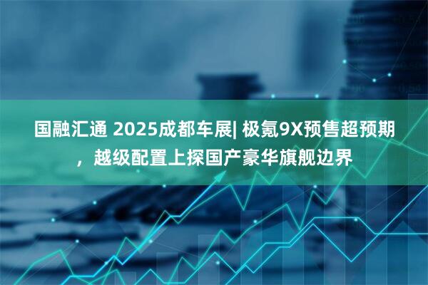 国融汇通 2025成都车展| 极氪9X预售超预期，越级配置上探国产豪华旗舰边界