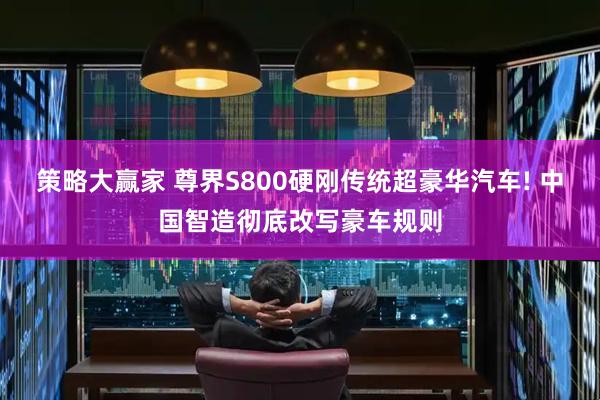 策略大赢家 尊界S800硬刚传统超豪华汽车! 中国智造彻底改写豪车规则