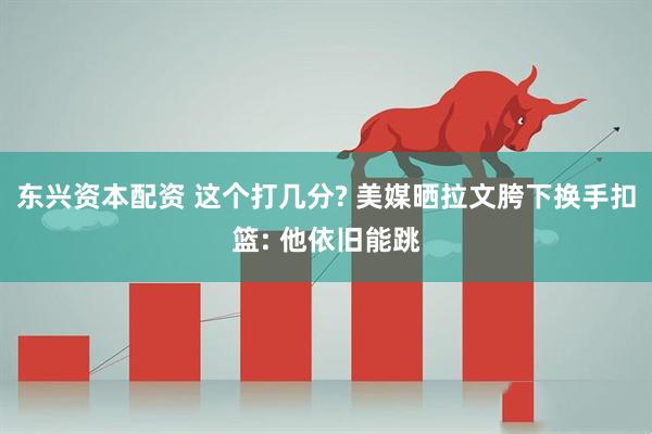 东兴资本配资 这个打几分? 美媒晒拉文胯下换手扣篮: 他依旧能跳