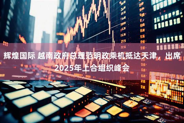 辉煌国际 越南政府总理范明政乘机抵达天津，出席2025年上合组织峰会