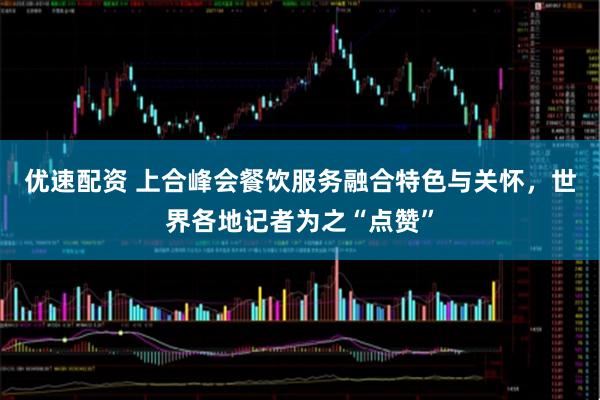优速配资 上合峰会餐饮服务融合特色与关怀，世界各地记者为之“点赞”