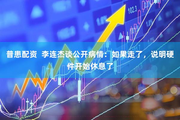 普患配资  李连杰谈公开病情：如果走了，说明硬件开始休息了