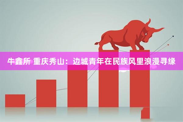 牛鑫所 重庆秀山：边城青年在民族风里浪漫寻缘