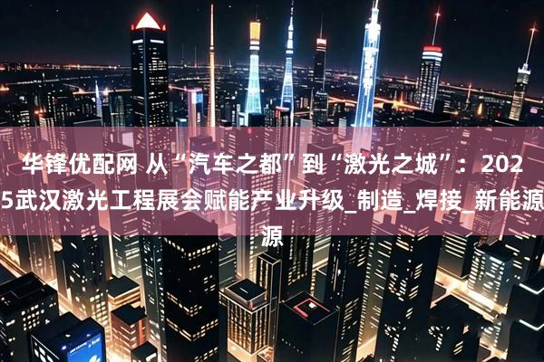 华锋优配网 从“汽车之都”到“激光之城”：2025武汉激光工程展会赋能产业升级_制造_焊接_新能源