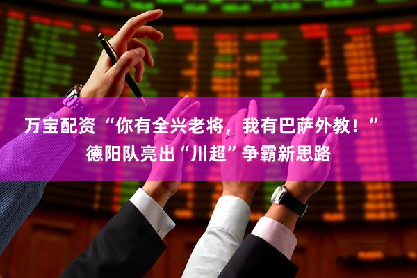 万宝配资 “你有全兴老将，我有巴萨外教！”  德阳队亮出“川超”争霸新思路