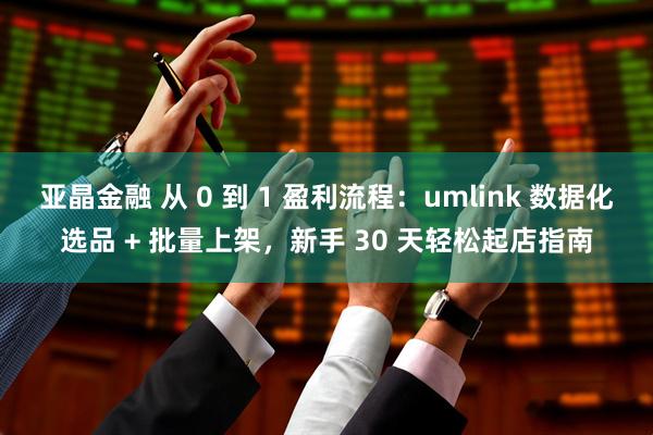 亚晶金融 从 0 到 1 盈利流程：umlink 数据化选品 + 批量上架，新手 30 天轻松起店指南