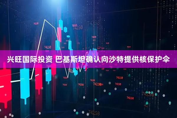兴旺国际投资 巴基斯坦确认向沙特提供核保护伞