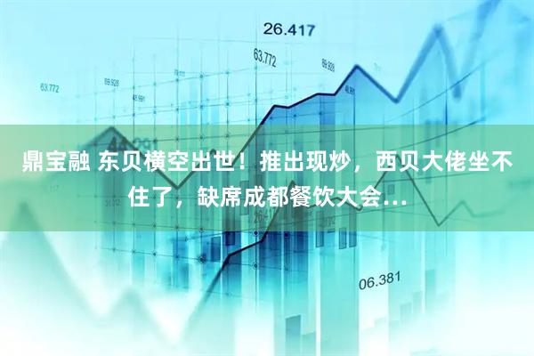 鼎宝融 东贝横空出世！推出现炒，西贝大佬坐不住了，缺席成都餐饮大会…